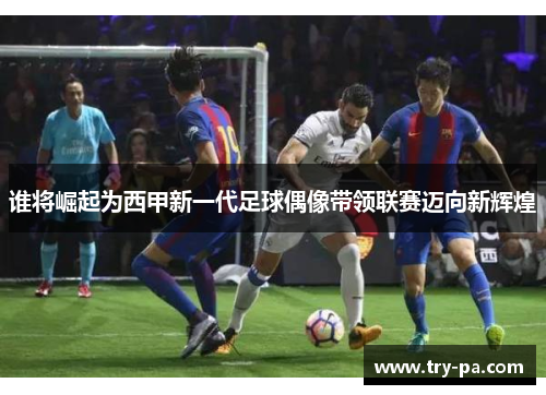 谁将崛起为西甲新一代足球偶像带领联赛迈向新辉煌