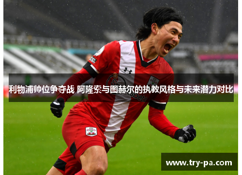 利物浦帅位争夺战 阿隆索与图赫尔的执教风格与未来潜力对比