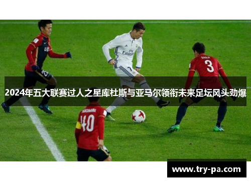 2024年五大联赛过人之星库杜斯与亚马尔领衔未来足坛风头劲爆