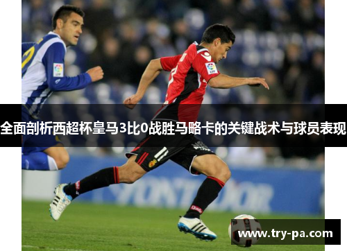 全面剖析西超杯皇马3比0战胜马略卡的关键战术与球员表现