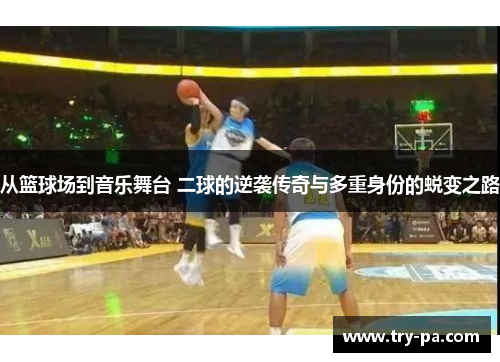 从篮球场到音乐舞台 二球的逆袭传奇与多重身份的蜕变之路