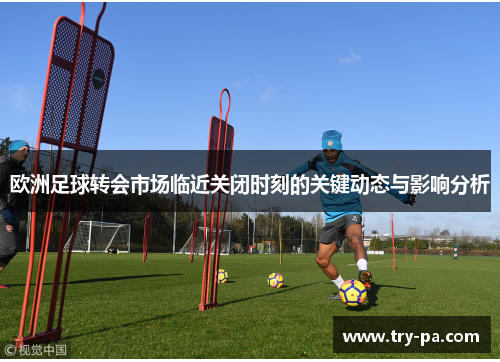 欧洲足球转会市场临近关闭时刻的关键动态与影响分析