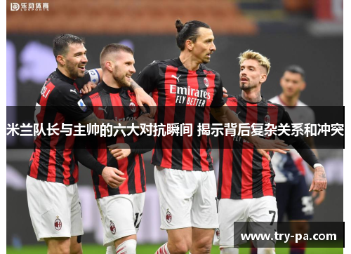 米兰队长与主帅的六大对抗瞬间 揭示背后复杂关系和冲突