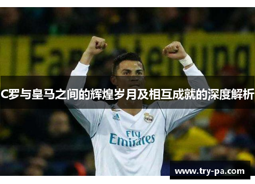 C罗与皇马之间的辉煌岁月及相互成就的深度解析