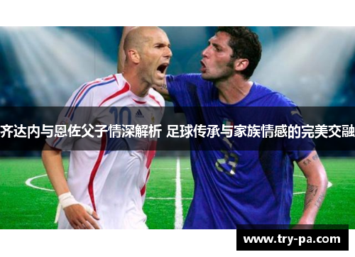 齐达内与恩佐父子情深解析 足球传承与家族情感的完美交融