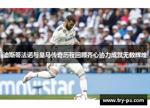 迪斯蒂法诺与皇马传奇历程回顾齐心协力成就无数辉煌