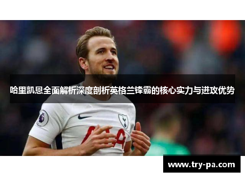 哈里凯恩全面解析深度剖析英格兰锋霸的核心实力与进攻优势