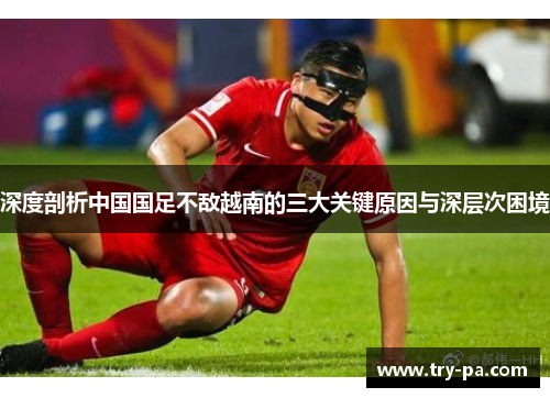 深度剖析中国国足不敌越南的三大关键原因与深层次困境