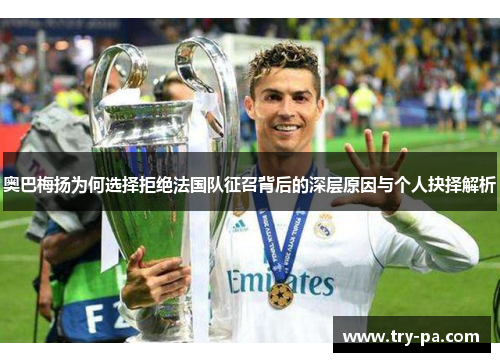 奥巴梅扬为何选择拒绝法国队征召背后的深层原因与个人抉择解析