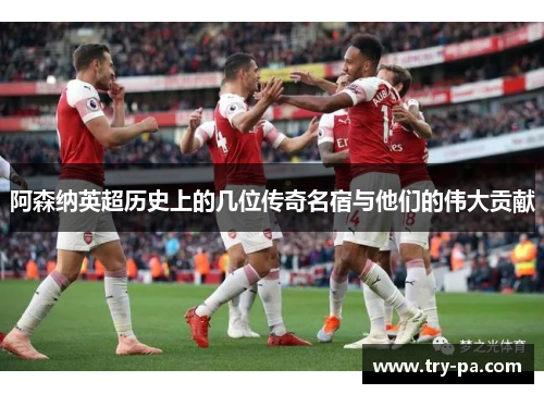 阿森纳英超历史上的几位传奇名宿与他们的伟大贡献