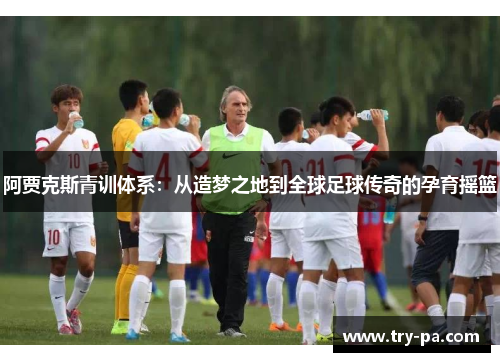 阿贾克斯青训体系：从造梦之地到全球足球传奇的孕育摇篮