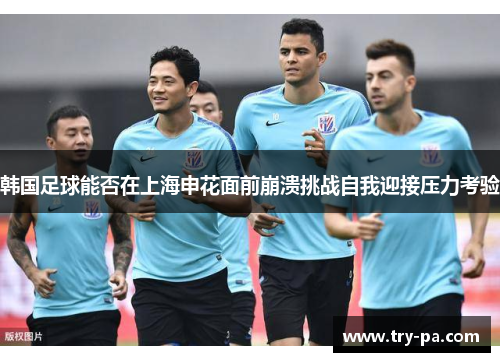 韩国足球能否在上海申花面前崩溃挑战自我迎接压力考验 韩国足球能否在上海申花面前崩溃挑战自我迎接压力考验