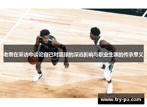 老詹在采访中谈论自己对篮球的深远影响与职业生涯的传承意义