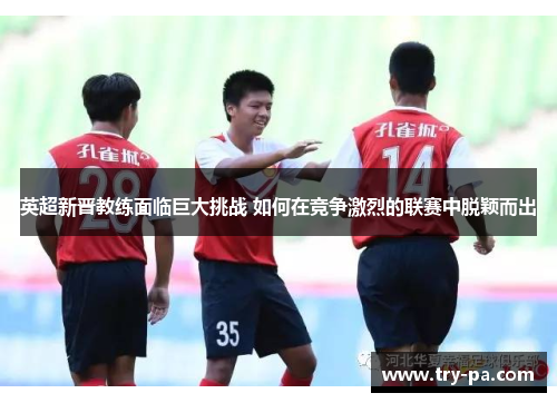 英超新晋教练面临巨大挑战 如何在竞争激烈的联赛中脱颖而出 英超新晋教练面临巨大挑战 如何在竞争激烈的联赛中脱颖而出