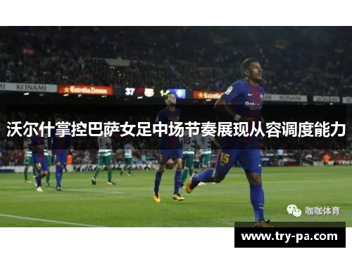沃尔什掌控巴萨女足中场节奏展现从容调度能力 沃尔什掌控巴萨女足中场节奏展现从容调度能力