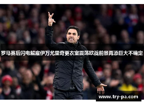 罗马赛后闪电解雇伊万尤里奇更衣室震荡欧战前景再添巨大不确定