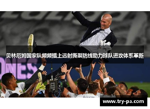 贝林厄姆国家队频频插上远射撕裂防线助力球队进攻体系革新 贝林厄姆国家队频频插上远射撕裂防线助力球队进攻体系革新