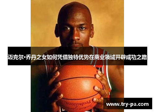 迈克尔·乔丹之女如何凭借独特优势在商业领域开辟成功之路