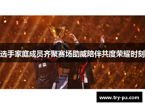 选手家庭成员齐聚赛场助威陪伴共度荣耀时刻