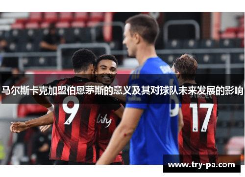 马尔斯卡克加盟伯恩茅斯的意义及其对球队未来发展的影响