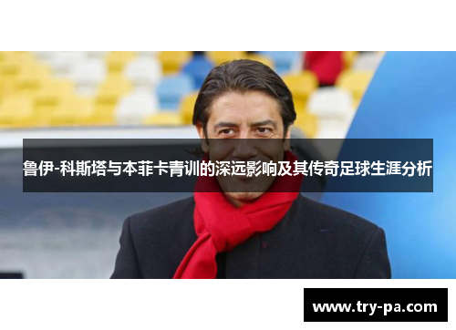 鲁伊-科斯塔与本菲卡青训的深远影响及其传奇足球生涯分析