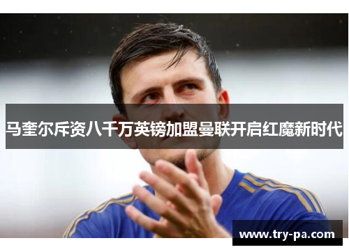 马奎尔斥资八千万英镑加盟曼联开启红魔新时代