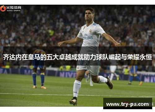 齐达内在皇马的五大卓越成就助力球队崛起与荣耀永恒