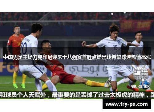 中国男足主场力克印尼迎来十八强赛首胜点燃出线希望球迷热情高涨 中国男足主场力克印尼迎来十八强赛首胜点燃出线希望球迷热情高涨