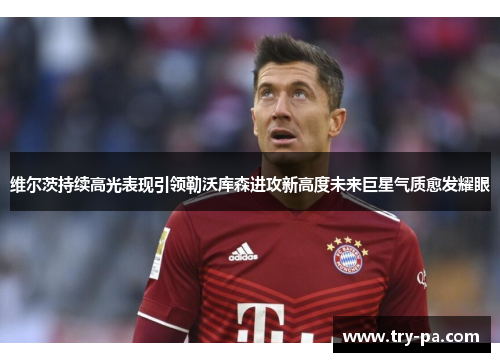 维尔茨持续高光表现引领勒沃库森进攻新高度未来巨星气质愈发耀眼 维尔茨持续高光表现引领勒沃库森进攻新高度未来巨星气质愈发耀眼