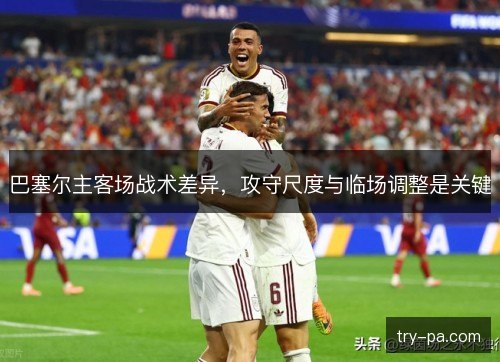 巴塞尔主客场战术差异,攻守尺度与临场调整是关键 巴塞尔主客场战术差异,攻守尺度与临场调整是关键